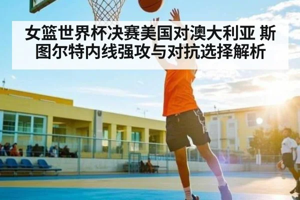 女篮世界杯决赛美国对澳大利亚 斯图尔特内线强攻与对抗选择解析