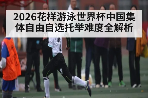 2026花样游泳世界杯中国集体自由自选托举难度全解析
